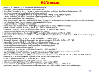 70
Pierre LECOY, Professeur ECP, Technologies opto-electroniques.
J. Cho et al.: White light-emitting diodes , 1600147 (8 of 17)
 Anne Julien-Vergonjanne, XLIM , Pourquoi et comment communiquer en Optique Sans Fils : de l’Infrarouge au Li-Fi .
http://www.ledbenchmark.com/faq/LED-interference-issues.html
Andras Kovacs et al., Intelligent control for energy-positive street lighting, Energy, 114 (2016) 40-51.
Fathima Dheena P.P, IOT Based Smart Street Light Management System, ICCS2017
http://www.gridComm-plc.com/- intel.com/iot
https://bushengwang.wordpress.com/2015/06/08/week-13b-smart-city-studies-songdo-and-chicagos-strategies-in-traffic-management/
Latif Ullah Khan, Digital Communications and Networks 3 (2017) 78–88.
Image sensor based visible light communication
Vehicle Motion and Pixel Illumination Modeling for Image Sensor Based Visible Light Communication
Vehicle to vehicle communication using “visible light communication technology”.
Emilie Bialic, Intelligent Transportation Systems & Photovoltaic LiFi Communication Solution.
https://www.bioenabletech.com/smart-traffic-management-system
http://ciscorouterswitch.over-blog.com/2017/02/lifi-vs.wifi-basic-difference-between-lifi-and-wifi.html
Moussa Ayyash et al. Coexistence of WiFi and LiFi towards 5G: Concepts, Opportunities, and Challenges, IEEE Communications Magazine -
February 2016.
LINGJIAOC HEN, et al. Vol. 24, No. 14 | 11 Jul 2016 | OPTICS EXPRESS 15570.
Grzegorz J. Blinowski, intl journal of electronics and telecommunications, 2016, VOL. 62, NO. 1, PP. 7-13.
Jupeng Ding, November 10, 2010 / Vol. 8, No. 11 / chinese optics letters.
Source: http://www.ijcta.com/documents/volumes/vol5issue1/ijcta2014050121.pdf
Visible Light Communication Based Traffic Information Broadcasting Systems
Visible Light Communication for Cooperative ITS
Mayank Swarnkar et al., Architectural Building Protocols for Li-Fi (Light Fidelity),
Aminy E. Ostfeld, Flexible photovoltaic power systems: integration opportunities, challenges and advances, 2017.
http://idm2011bg.com/led-solutions/led-traffic-solutions/solar-traffic-light-system.
Patrizio Primiceri and Paolo Visconti, ARPN Journal of Engineering and Applied Sciences, VOL. 12, NO. 1, JANUARY 2017 ISSN 1819-6608.
Pompage par LED de matériaux laser émettant dans le visible ou l’infrarouge proche.
OLEDs – Cours commun Ecoles Doctorales SPI/SC – L. Vignau
https://www.poal.fr/appfree/filtre-cpl-protection-anti-linky.html
https://www.jechange.fr/telecom/internet/guides/courant-porteur-en-ligne-3587
Andras Kovacs et al., Intelligent control for energy-positive street lighting, Energy 114 (2016) 40-51.
Ram Sharma, Optimal LED deployment for mobile indoor visible light communication system: Performance analysis.
Références
 
