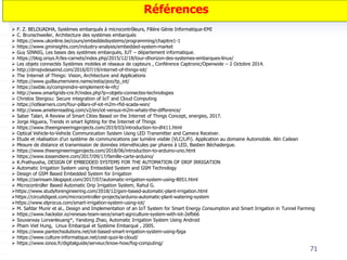 71
Références
 F. Z. BELOUADHA, Systèmes embarqués à microcontrôleurs, Filière Génie Informatique-EMI
 C. Brunschweiler, Architecture des systèmes embarqués
 https://www.ukonline.be/cours/embeddedsystems/programming/chapitre1-1
 https://www.gminsights.com/industry-analysis/embedded-system-market
 Guy SINNIG, Les bases des systèmes embarqués, IUT – département informatique.
 https://blog.orsys.fr/les-carnets/index.php/2015/12/18/tour-dhorizon-des-systemes-embarques-linux/
 Les objets connectés Systèmes mobiles et réseaux de capteurs , Conférence Captronic/Openwide – 2 Octobre 2014.
 http://drrajivdesaimd.com/2016/07/19/internet-of-things-iot/
 The Internet of Things: Vision, Architecture and Applications
 https://www.guillaumeriviere.name/estia/poo/tp_iot/
 https://axible.io/comprendre-simplement-le-nfc/
 http://www.smartgrids-cre.fr/index.php?p=objets-connectes-technologies
 Christos Stergiou: Secure integration of IoT and Cloud Computing
 https://iotlearners.com/four-pillars-of-iot-m2m-rfid-scada-wsn/
 http://www.ameterreading.com/v2/en/iot-versus-m2m-whats-the-difference/
 Saber Talari, A Review of Smart Cities Based on the Internet of Things Concept, energies, 2017.
 Jorge Higuera, Trends in smart lighting for the Internet of Things
 https://www.theengineeringprojects.com/2019/03/introduction-to-dht11.html
 Optical Vehicle‐to‐Vehicle Communication System Using LED Transmitter and Camera Receiver.
 Etude et réalisation d’un système de communications par lumière visible (VLC/LiFi). Application au domaine Automobile. Alin Cailean
 Mesure de distance et transmission de données intervéhicules par phares à LED, Bastien Béchadergue.
 https://www.theengineeringprojects.com/2018/06/introduction-to-arduino-uno.html
 https://www.lossendiere.com/2017/09/17/famille-carte-arduino/
 K.Prathyusha, DESIGN OF EMBEDDED SYSTEMS FOR THE AUTOMATION OF DRIP IRRIGATION
 Automatic Irrigation System using Embedded System and GSM Technology
 Design of GSM Based Embedded System for Irrigation
 https://zarinsam.blogspot.com/2017/07/automatic-irrigation-system-using-8051.html
 Microcontroller Based Automatic Drip Irrigation System, Rahul G.
https://www.studyforengineering.com/2018/12/gsm-based-automatic-plant-irrigation.html
https://circuitdigest.com/microcontroller-projects/arduino-automatic-plant-watering-system
https://www.elprocus.com/smart-irrigation-system-using-iot/
 M. Safdar Munir et al., Design and Implementation of an IoT System for Smart Energy Consumption and Smart Irrigation in Tunnel Farming
 https://www.hackster.io/renesas-team-sece/smart-agriculture-system-with-iot-2efb66
 Souvanxay Lorvanleuang*, Yandong Zhao, Automatic Irrigation System Using Android
 Pham Viet Hung, Linux Embarqué et Système Embarqué , 2005.
 https://www.pantechsolutions.net/iot-based-smart-irrigation-system-using-fpga
 https://www.culture-informatique.net/cest-quoi-le-cloud/
 https://www.ionos.fr/digitalguide/serveur/know-how/fog-computing/
 