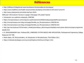 73
 http://100futurs.fr/blog/loi-de-moore-les-illusions-fonctionnelles-du-futurologue/
 https://www.healthline.com/health-news/scientists-developing-nanorobots-to-kill-cancer-tumors#1
 http://www.indianjcancer.com/article.asp?issn=0019-
509X;year=2015;volume=52;issue=2;spage=236;epage=241;aulast=Saxena
 Introduction aux systèmes embarqués, EMB7000
 https://microprocesseurs.communiquons.org/fonctionnementMathematique/typesDeMicroprocesseurs/
 http://microprocesseur.over-blog.com/pages/Familles_de_Microprocesseurs-1096246.htm
 http://microprocesseur.over-blog.com/pages/Familles_de_Microprocesseurs-1096246.html
 http://gei.insa-toulouse.fr/fr/formation_initiale/automatique_electronique/embedded-smart-power-electronics/espe-programme-
detaille.html
 M. MURUGANANDAM Asst. Professor/EEE, EMBEDDED SYSTEM BASICS AND APPLICATION, Muthayammal Engineering College,
Rasipuram-637 408.
 Martin Bates, PIC Microcontrollers, An Introduction to Microelectronics, Third Edition 2011.
 https://rmdiscala.developpez.com/cours/LesChapitres.html/Cours1/Chap1.5.htm
Références
 