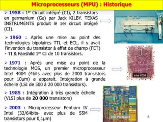  1958 : 1er Circuit intégré (CI), 2 transistors
en germanium (Ge) par Jack KILBY. TEXAS
INSTRUMENTS produit le 1er circuit intégré
(CI).
 1960 : Après une mise au point des
technologies bipolaires TTL et ECL, il y avait
l’invention du transistor à effet de champ (FET)
- TI & Fairshild 1er CI de 10 transistors.
 1971 : Après une mise au point de la
technologie MOS, un premier microprocesseur
Intel 4004 (4bits avec plus de 2000 transistors
pour 10µm) a apparait. Intégration à grande
échelle (LSI de 500 à 20 000 transistors).
 2003 : Microprocesseur Pentium IV
Intel (32/64bits- avec plus de 55M
transistors pour 0,1µm) 8
 1985 : Intégration à très grande échelle
(VLSI plus de 20 000 transistors)
Microprocesseurs (MPU) : Historique
 