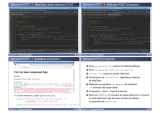 Service HTTP : 2 HttpClient avec méthode POST
Cours 2 : Frontend Angular 49/57
Service HTTP : 3 méthode POST et session
Cours 2 : Frontend Angular 50/57
Service HTTP : 4 problème et solution
I Contre-mesures : dans getCourses.php :
header(Access-Control-Allow-Origin:  .
$_SERVER['HTTP_ORIGIN']);
header(Access-Control-Allow-Credentials: true);
Cours 2 : Frontend Angular 51/57
Service HTTP en résumé
1 Dans app.module.ts : importer le HttpClientModule
2 Faire ng generate service mon service
3 mon service importe la classe HttpClient
4 Constructeur de mon service : dependency injection
de HttpClient
5 Méthodes qui appellent get ou post de HttpClient
=⇒ renvoient des observables
6 Composant  client  importe le service
7 Dans son ngOnInit, on récupère les observables et on y souscrit
Le code dépendant des données est dans la callback
en paramètre de subscribe
Cours 2 : Frontend Angular 52/57
 