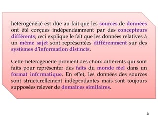 hétérogénéité est dûe au fait que les sources de données
ont été conçues indépendamment par des concepteurs
différents, ceci explique le fait que les données relatives à
un même sujet sont représentées différemment sur des
systèmes d’information distincts.
Cette hétérogénéité provient des choix différents qui sont
faits pour représenter des faits du monde réel dans un
format informatique. En effet, les données des sources
sont structurellement indépendantes mais sont toujours
supposées relever de domaines similaires.
3
 