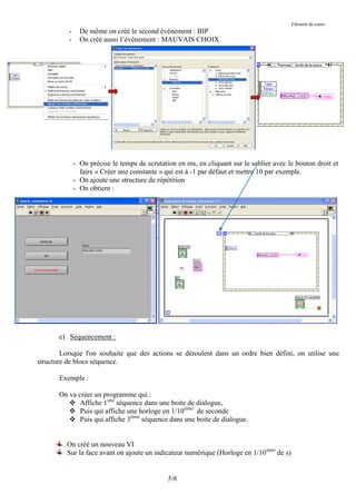 Elément de cours
          -     De même on créé le second évènement : BIP
          -     On créé aussi l’évènement : MAUVAIS CHOIX




              - On précise le temps de scrutation en ms, en cliquant sur le sablier avec le bouton droit et
                faire « Créer une constante » qui est à -1 par défaut et mettre 10 par exemple.
              - On ajoute une structure de répétition
              - On obtient :




       e) Séquencement :

        Lorsque l'on souhaite que des actions se déroulent dans un ordre bien défini, on utilise une
structure de blocs séquence.

       Exemple :

       On va créer un programme qui :
           Affiche 1ière séquence dans une boite de dialogue,
           Puis qui affiche une horloge en 1/10ième de seconde
           Puis qui affiche 3ième séquence dans une boite de dialogue.


         On créé un nouveau VI
         Sur la face avant on ajoute un indicateur numérique (Horloge en 1/10ième de s)


                                               5/6
 