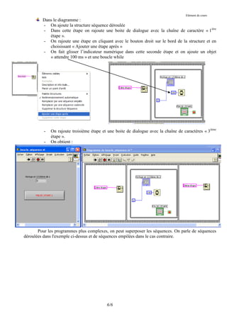 Elément de cours
         Dans le diagramme :
         - On ajoute la structure séquence déroulée
         - Dans cette étape on rajoute une boite de dialogue avec la chaîne de caractère « 1ière
            étape ».
         - On rajoute une étape en cliquant avec le bouton droit sur le bord de la structure et en
            choisissant « Ajouter une étape après »
         - On fait glisser l’indicateur numérique dans cette seconde étape et on ajoute un objet
            « attendre 100 ms » et une boucle while




          -   On rajoute troisième étape et une boite de dialogue avec la chaîne de caractères « 3ième
              étape ».
          -   On obtient :




       Pour les programmes plus complexes, on peut superposer les séquences. On parle de séquences
déroulées dans l'exemple ci-dessus et de séquences empilées dans le cas contraire.




                                           6/6
 