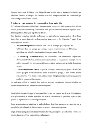 4
Comme les travaux de Mayo, cette hiérarchie des besoins met en évidence les limites du
stimulant financier et l'impact du contenu de travail indépendamment des conditions qui
l'entourent pour motiver les salariés.
3. K. Lewin : La dynamique des groupes et le style du leadership
Il s’est intéressé dans ces recherches à phénomènes de groupes des individus restreints et leurs
valeurs, la notion de leadership, climat social ainsi que les contraintes sociales imposées à ces
derniers par la technologie, la politique et la loi .
Kurt Lewin a essayé de répondre au long de ces recherches sur deux questions : le style de
leadership, le mode d’exercice et la dynamique des groupes. Il a déterminé 3 styles de de
leadership dont on cite :
• Le leadership permissif « laisser-faire » => un manager qui s'implique très
faiblement dans son groupe, qui participe avec un strict minimum aux différentes
activités et qui laisse les membres de son groupe s'auto diriger
• Le leadership autoritaire (Esprit de domination) => Productivité importante;
Décisions individuelles; communication du haut vers le bas; consiste à diriger par des
ordres impératifs et à imposer ses décisions avec un manager qui se tient à distance du
groupe
• Le leadership démocratique (Esprit de dialogue, écoute et partage) => le chef ne
décide qu’après avoir consulté les autres membres du groupe, il tient compte de leur
avis, créativité ; bon climat social, intéressement et implication des membres du groupe;
qualité et productivité croissantes
Le leadership définit la capacité d'un individu à mener ou conduire d'autres individus ou
organisations dans le but d'atteindre certains objectifs.
Les résultats des expériences qu'a menées Kurt Lewin ont montré que le type de leadership
avait généralement un impact, aussi bien sur la tâche elle-même et la qualité de la production,
que sur le degré de satisfaction des participants.
Selon le comportement adopté par le leader, la façon dont il est perçu vont se répercuter sur le
travail effectué et la satisfaction des autres personnes constituant le groupe.
La priorité des comportements de coopération et d’intégration parce qu’ils tiennent compte des
besoins du groupe. Cette supériorité s’explique par :
 