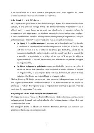 7
à une insatisfaction. En d’autres termes ce n’est pas parce que l’on va supprimer les causes
d’insatisfaction que l’individu sera satisfait. (Et vice-versa).
6. La théorie X et Y de MC Gregor :
MC Gregor estime que le mode de direction des managers dépend de la nature humaine de ces
derniers, en effet dans son ouvrage intitulé « La dimension humaine de l'entreprise », où il
affirme qu’il y a deux façons de percevoir ses subordonnés, ces dernières influent le
comportement qu'il adopte envers eux ainsi que les stratégies de motivations mises en place.
L’une correspond à la « Théorie X » qui symbolise le management prôné par l'Ecole classique
et l'autre appelée « Théorie Y » censée représenter l'Ecole des relations humaines.
• La théorie X (hypothèse pessimiste) proposant une vision négative de l’être humain
et considérant le travailleur étant naturellement paresseux, n’aime pas le travail et fera
tout pour l’éviter, n’a pas d’ambition, ne prenne pas d’initiative, n’aime pas le
changement et préfère les taches routinières car il les connaît bien, d’où la nécessité de
le contrôler, le contraindre et le diriger si on veut qu’il atteigne les objectifs
organisationnelles. Et lui aime être traiter de cette manière cela lui permet d’échapper
aux responsabilités,
• La théorie Y (hypothèse optimiste) soutenant que l’individus cherchent à se réaliser à
travers son travail, il est capable de s’auto discipliner et accepte volontiers d’assumer
ses responsabilités, ce qui exige lui faire confiance, l’informer, le former, le faire
participer et lui donner une certaine liberté au niveau du budget.
Maslow, Herzberg, Mc Gregor partagent une vision humaniste de l’organisation du travail, par
leur croyance et leurs études ils ont concluent que le fait de se concentrer sur les besoins de
chacun de se réaliser, de s’exprimer et de se responsabiliser constitue un puissant levier de
motivation des membres de l’entreprise.
Les principales limites de l'École des Relations Humaines
On ne peut pas nier que l’École des Relations Humaines a été révolutionnaire dans le domaine
de la psychologie de travail, mais malgré cela, elle a fait l’objet de plusieurs critiques de la part
de nombreux chercheurs.
Les principales limites de l'École des Relations Humaines découlent des faiblesses des
expériences Hawthorne qui sont comme suit :
 