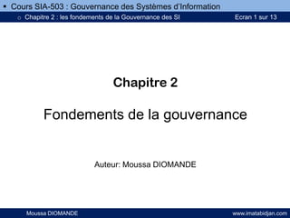 Chapitre 2
Fondements de la gouvernance
Auteur: Moussa DIOMANDE
Moussa DIOMANDE www.imatabidjan.com
 Cours SIA-503 : Gouvernance des Systèmes d’Information
o Chapitre 2 : les fondements de la Gouvernance des SI Ecran 1 sur 13
 