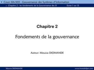 Chapitre 2
Fondements de la gouvernance
Auteur: Moussa DIOMANDE
Moussa DIOMANDE www.imatabidjan.com
 Cours SIA-503 : Gouvernance des Systèmes d’Information
o Chapitre 2 : les fondements de la Gouvernance des SI Ecran 1 sur 13
 