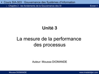 Unité 3
La mesure de la performance
des processus
Auteur: Moussa DIOMANDE
Moussa DIOMANDE www.imatabidjan.com
 Cours SIA-503 : Gouvernance des Systèmes d’Information
o Chapitre 2 : les fondements de la Gouvernance des SI Ecran 1
sur 12
 