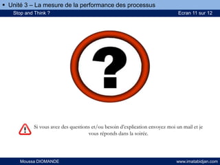 Si vous avez des questions et/ou besoin d’explication envoyez moi un mail et je
vous réponds dans la soirée.
Moussa DIOMANDE www.imatabidjan.com
Stop and Think ? Ecran 11 sur 12
 Unité 3 – La mesure de la performance des processus
 