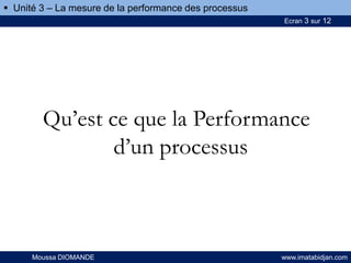 Ecran 3 sur 12
Moussa DIOMANDE www.imatabidjan.com
Qu’est ce que la Performance
d’un processus
 Unité 3 – La mesure de la performance des processus
 