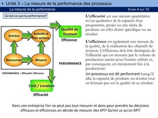 La mesure de la performance Ecran 4 sur 12
Entrées
Activité et
Plan actions
MoyensRessources
Coût / Livraison
Qualité de
livraison
Efficience
Efficacité
PERFORMANCE
PERFORMANCE = Efficacité+ Efficience
L'efficacité est une mesure quantitative
et/ou qualitative de la capacité d'un
programme, projet ou une tâche de
produire un effet désiré spécifique ou un
résultat.
L'efficience est également une mesure de
la qualité, de la réalisation des objectifs de
réunion. L’efficience doit être distinguée de
l'efficacité qui est mesurée par le volume de
production atteint pour l'entrée utilisée et,
par conséquent, est étroitement liée à la
productivité.
Un processus est dit performant lorsqu’il
allie la capacité de produire un résultat tout
en lésinant pas sur la qualité de ce résultat.
 Unité 3 – La mesure de la performance des processus
Qu’est ce que la performance?
Dans une entreprise l’on ne peut pas tout mesurer et donc pour prendre les décisions
efficaces et efficiences on décide de mesurer des KPI? Qu’est ce qu’un KPI?
 