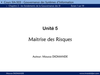 Unité 5
Maitrise des Risques
Auteur: Moussa DIOMANDE
Moussa DIOMANDE www.imatabidjan.com
 Cours SIA-503 : Gouvernance des Systèmes d’Information
o Chapitre 2 : les fondements de la Gouvernance des SI Ecran 1 sur 19
 
