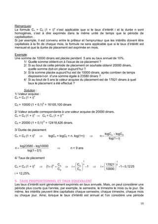 Remarques:
La formule Cn = C0 (1 + i)n
n’est applicable que si le taux d’intérêt i et la durée n sont
homogènes, c’est à dire exprimés dans la même unité de temps que la période de
capitalisation .
Si par exemple, il est convenu entre le prêteur et l’emprunteur que les intérêts doivent être
capitalisés à la fin de chaque mois, la formule ne sera applicable que si le taux d’intérêt est
mensuel et que la durée de placement est exprimée en mois.
Exemple:
Une somme de 10000 dinars est placée pendant 5 ans au taux annuel de 10%.
1/ Quelle somme obtient-on à l’issue de ce placement ?
2/ Si au bout de cette période de placement on souhaite obtenir 20000 dinars,
quelle somme doit-on placer aujourd’hui ?
3/ Si la somme placée aujourd’hui est de 10000 dinars, après combien de temps
disposera-t-on d’une somme égale à 23580 dinars ?
4/ Si au bout de 5 ans la valeur acquise du placement est de 17821 dinars à quel
taux le placement a été effectué ?
Solution :
1/ Valeur acquise :
Cn = C0 (1 + i)n
C5 = 10000 (1 + 0,1)5
= 16105,100 dinars
2/ Valeur actuelle correspondante à une valeur acquise de 20000 dinars.
Cn = C0 (1 + i)n
C0 = Cn (1 + i)-n
C0 = 20000 (1 + 0,1)-5
= 12418,426 dinars.
3/ Durée de placement
Cn = C0 (1 + i)n
logCn = logC0 + n. log(1+i)
i)
log(1
logC
logC
n 0
n
+
−
=
)
1
,
0
log(1
log10000
3580
log2
n
+
−
= n = 9 ans
4/ Taux de placement
Cn = C0 (1 + i)n
( )
C
C
i
1
0
n
n
=
+ 1
-
C
C
i
n
1
0
n
= 0,12
1
-
10000
17821
i
5
1
=
= 25
i = 12,25%.
1 2 2 3
Les taux d’intérêt sont généralement exprimés en taux annuels. Mais, on peut considérer une
période plus courte que l’année, par exemple, le semestre, le trimestre le mois ou le jour. De
même, les intérêts peuvent être capitalisés chaque semestre, chaque trimestre, chaque mois
ou chaque jour. Ainsi, lorsque le taux d’intérêt est annuel et l’on considère une période
 