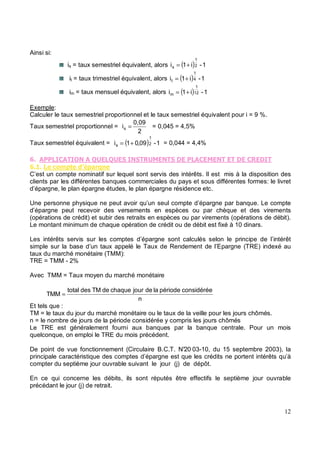 Ainsi si:
is = taux semestriel équivalent, alors ( ) 1
-
i
1
i 2
1
s +
=
it = taux trimestriel équivalent, alors ( ) 1
-
i
1
i 4
1
t +
=
im = taux mensuel équivalent, alors ( ) 1
-
i
1
i 12
1
m +
=
Exemple:
Calculer le taux semestriel proportionnel et le taux semestriel équivalent pour i = 9 %.
Taux semestriel proportionnel =
2
0,09
is = = 0,045 = 4,5%
Taux semestriel équivalent = ( ) 1
-
09
,
0
1
i 2
1
s +
= = 0,044 = 4,4%
5 3 3
5 % *' '& 6
C’est un compte nominatif sur lequel sont servis des intérêts. Il est mis à la disposition des
clients par les différentes banques commerciales du pays et sous différentes formes: le livret
d’épargne, le plan épargne études, le plan épargne résidence etc.
Une personne physique ne peut avoir qu’un seul compte d’épargne par banque. Le compte
d’épargne peut recevoir des versements en espèces ou par chèque et des virements
(opérations de crédit) et subir des retraits en espèces ou par virements (opérations de débit).
Le montant minimum de chaque opération de crédit ou de débit est fixé à 10 dinars.
Les intérêts servis sur les comptes d’épargne sont calculés selon le principe de l’intérêt
simple sur la base d’un taux appelé le Taux de Rendement de l’Epargne (TRE) indexé au
taux du marché monétaire (TMM):
TRE = TMM - 2%
Avec TMM = Taux moyen du marché monétaire
n
considérée
période
la
de
jour
chaque
de
TM
des
total
TMM =
Et tels que :
TM = le taux du jour du marché monétaire ou le taux de la veille pour les jours chômés.
n = le nombre de jours de la période considérée y compris les jours chômés
Le TRE est généralement fourni aux banques par la banque centrale. Pour un mois
quelconque, on emploi le TRE du mois précédent.
De point de vue fonctionnement (Circulaire B.C.T. N°20 03-10, du 15 septembre 2003), la
principale caractéristique des comptes d’épargne est que les crédits ne portent intérêts qu’à
compter du septième jour ouvrable suivant le jour (j) de dépôt.
En ce qui concerne les débits, ils sont réputés être effectifs le septième jour ouvrable
précédant le jour (j) de retrait.
 