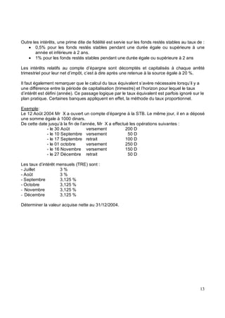 Outre les intérêts, une prime dite de fidélité est servie sur les fonds restés stables au taux de :
• 0,5% pour les fonds restés stables pendant une durée égale ou supérieure à une
année et inférieure à 2 ans.
• 1% pour les fonds restés stables pendant une durée égale ou supérieure à 2 ans
Les intérêts relatifs au compte d’épargne sont décomptés et capitalisés à chaque arrêté
trimestriel pour leur net d’impôt, c’est à dire après une retenue à la source égale à 20 %.
Il faut également remarquer que le calcul du taux équivalent s’avère nécessaire lorsqu’il y a
une différence entre la période de capitalisation (trimestre) et l’horizon pour lequel le taux
d’intérêt est défini (année). Ce passage logique par le taux équivalent est parfois ignoré sur le
plan pratique. Certaines banques appliquent en effet, la méthode du taux proportionnel.
Exemple:
Le 12 Août 2004 Mr X a ouvert un compte d’épargne à la STB. Le même jour, il en a déposé
une somme égale à 1000 dinars.
De cette date jusqu’à la fin de l’année, Mr X a effectué les opérations suivantes :
- le 30 Août versement 200 D
- le 10 Septembre versement 50 D
- le 17 Septembre retrait 100 D
- le 01 octobre versement 250 D
- le 16 Novembre versement 150 D
- le 27 Décembre retrait 50 D
Les taux d’intérêt mensuels (TRE) sont :
- Juillet 3 %
- Août 3 %
- Septembre 3,125 %
- Octobre 3,125 %
Novembre 3,125 %
Décembre 3,125 %
Déterminer la valeur acquise nette au 31/12/2004.
 