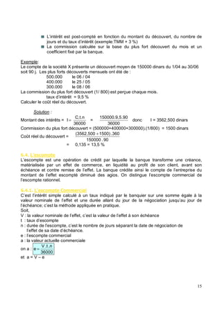 L’intérêt est post-compté en fonction du montant du découvert, du nombre de
jours et du taux d’intérêt (exemple:TMM + 3 %)
La commission calculée sur la base du plus fort découvert du mois et un
coefficient fixé par la banque.
Exemple:
Le compte de la société X présente un découvert moyen de 150000 dinars du 1/04 au 30/06
soit 90 j. Les plus forts découverts mensuels ont été de :
500.000 le 06 / 04
400.000 le 25 / 05
300.000 le 08 / 06
La commission du plus fort découvert (1/ 800) est perçue chaque mois.
taux d’intérêt = 9,5 %
Calculer le coût réel du découvert.
Solution :
Montant des intérêts =
36000
C.t.n
I = =
36000
.90
150000.9,5
donc I = 3562,500 dinars
Commission du plus fort découvert = (500000+400000+300000).(1/800) = 1500 dinars
Coût réel du découvert =
90
.
150000
.360
1500)
(3562,500 +
= 0,135 = 13,5 %
5 . $% *'
L’escompte est une opération de crédit par laquelle la banque transforme une créance,
matérialisée par un effet de commerce, en liquidité au profit de son client, avant son
échéance et contre remise de l’effet. La banque crédite ainsi le compte de l’entreprise du
montant de l’effet escompté diminué des agios. On distingue l’escompte commercial de
l’escompte rationnel.
5 . $% *' ** % &
C’est l’intérêt simple calculé à un taux indiqué par le banquier sur une somme égale à la
valeur nominale de l’effet et une durée allant du jour de la négociation jusqu’au jour de
l’échéance; c’est la méthode appliquée en pratique.
Soit,
V : la valeur nominale de l’effet, c’est la valeur de l’effet à son échéance
t : taux d’escompte
n : durée de l’escompte, c’est le nombre de jours séparant la date de négociation de
l’effet de sa date d’échéance.
e : l’escompte commercial
a : la valeur actuelle commerciale
on a :
36000
.n
.t
V
e =
et a = V – e
 