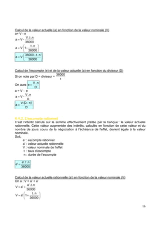 Calcul de la valeur actuelle (a) en fonction de la valeur nominale (V)
a= V - e
36000
.n
.t
V
-
V
a =
=
36000
n
.
t
-
1
V
a
=
36000
n
.
t
-
36000
V
a
Calcul de l’escompte (e) et de la valeur actuelle (a) en fonction du diviseur (D)
Si on note par D = diviseur =
t
36000
On aura
D
n
.
V
e =
a = V – e
D
n
.
V
-
V
a =
( )
D
n
-
D
V
a =
5 . " $% *' &
C’est l’intérêt calculé sur la somme effectivement prêtée par la banque : la valeur actuelle
rationnelle. Cette valeur augmentée des intérêts, calculés en fonction de cette valeur et du
nombre de jours couru de la négociation à l’échéance de l’effet, devient égale à la valeur
nominale.
Soit,
e’ : escompte rationnel
a’ : valeur actuelle rationnelle
V : valeur nominale de l’effet
t : taux d’escompte
n : durée de l’escompte
36000
.n
.t
a'
e' =
Calcul de la valeur actuelle rationnelle (a’) en fonction de la valeur nominale (V)
On a : V = a’ + e’
36000
.n
.t
a'
a'
V +
=
+
=
36000
n
.
t
1
a'
V
 