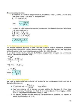 Deux cas sont possibles :
L’échéance de l’effet de remplacement E2 étant fixée, donc n2 connu. On doit alors
chercher la valeur V2 de l’effet de remplacement :
( ) ( )
2
2
1
1 n
D
V
n
D
V −
=
−
Donc
( )
( )
2
1
1
2
n
-
D
n
-
D
V
V =
La valeur de l’effet de remplacement V2 étant connu, on doit donc chercher l’échéance
E2 et par conséquent n2.
V1 (D – n1) = V2 (D – n2)
V1.D – V1.n1 = V2.D – V2.n2
D (V2 – V1) + V1.n1 = V2.n2
( )
2
1
1
1
2
2
V
.n
V
V
-
V
D
n
+
=
5 . 1 %) & % * - #, # ' #$ # $ $
On appelle échéance moyenne, la date à laquelle plusieurs effets à échéances différentes
escomptés au même taux, peuvent être remplacés par un seul effet, qui leur soit équivalent
et dont la valeur est la somme des valeurs nominales des effets donnés.
A une date donnée, la valeur actuelle de l’effet de remplacement est égale à la somme des
valeurs actuelles des différents effets.
= i
a
a
( ) ( )
D
n
-
D
V
D
n
-
D
.
V i
i
=
( )
i
i n
-
D
V
.n
V
-
D
V. =
or = i
V
V
Donc =
i
i
i
V
n
.
V
n
5 . 5 % 8 $% *'
Le coût de l’escompte est constitué par l’ensemble des prélèvements effectués par le
banquier, il comprend :
L’escompte (e):
36000
n
.
t
.
V
e i
i
i
= pour i effets.
Les commissions (c): la banque centrale autorise les banques à retenir des
commissions sur l’escompte des effets de commerce. Ces commissions peuvent être
fixes ou variables en fonction de la valeur de l’effet.
La taxe sur la valeur ajoutée (TVA): les commissions sont soumises à la taxe sur la
valeur ajoutée au taux de 18 %.
 