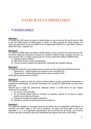Exercice 1
Un capital de 2000 dinars est placé à intérêt simple au taux annuel de 9% du 05 janvier 1999
au 02 mai 1999 produit un intérêt égal à dinars. La valeur acquise du même capital, à la
suite d’un placement au taux d’intérêt t% du 18 septembre 1999 au 01 mars 2000, s’élève à
2068,750 dinars. Calculer I et t.
Exercice 2
Un capital de 50000 dinars est placé à intérêt simple, au taux annuel t%.Au bout de deux ans,
la somme totale est récupérée et placée de nouveau à intérêt simple, pendant trois ans, au
taux annuel (t+3)%. La valeur acquise par ce nouveau placement s’élève à 68200 dinars.
1) Calculer le taux d’intérêt t.
2) Déterminer le taux moyen de placement.
3) Trouver la durée moyenne de placement. Interpréter les résultats obtenus.
Exercice 3
Un organisme financier vous propose pour six mois, les deux types de placement suivants :
Placement A : Intérêt simple post-compté au taux annuel de 5%.
Placement B : Intérêt simple précompté au taux annuel de 4,9%.
Quel type de placement est à choisir ?
Exercice 4
Une personne obtient un prêt de x dinars remboursable en quatre versements trimestriels en
progression arithmétique. Le premier versement d’un montant de 5600 dinars aura lieu dans
trois mois.
Sachant que le total des versements effectués s’élève à 21500 dinars et que chaque
versement se compose :
• Du quart du montant prêté ;
• Et, de l’intérêt simple relatif au trimestre en question, calculé sur la base du capital
restant du au début du trimestre.
1) Calculer le montant de chaque versement.
2) Calculer le montant du prêt (x) et le taux d’intérêt (t).
Exercice 5
Un capital est partagé en trois parts dont les montants sont en progression arithmétique, la
première part étant égale à 70% de la troisième. On place ces trois parts à des taux
respectifs t1, t2, t3 en progression géométrique dont la somme est de 36,4%. Les revenus
annuels des deux premières parts sont respectivement égaux à 84 dinars et 85 dinars.
 