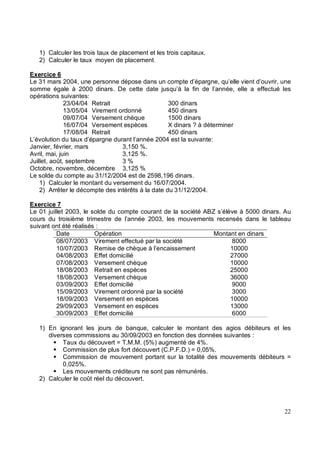 1) Calculer les trois taux de placement et les trois capitaux.
2) Calculer le taux moyen de placement
Exercice 6
Le 31 mars 2004, une personne dépose dans un compte d’épargne, qu’elle vient d’ouvrir, une
somme égale à 2000 dinars. De cette date jusqu’à la fin de l’année, elle a effectué les
opérations suivantes:
23/04/04
13/05/04
09/07/04
16/07/04
17/08/04
Retrait
Virement ordonné
Versement chèque
Versement espèces
Retrait
300 dinars
450 dinars
1500 dinars
X dinars ? à déterminer
450 dinars
L’évolution du taux d’épargne durant l’année 2004 est la suivante:
Janvier, février, mars 3,150 %.
Avril, mai, juin 3,125 %.
Juillet, août, septembre 3 %
Octobre, novembre, décembre 3,125 %
Le solde du compte au 31/12/2004 est de 2598,196 dinars.
1) Calculer le montant du versement du 16/07/2004.
2) Arrêter le décompte des intérêts à la date du 31/12/2004.
Exercice 7
Le 01 juillet 2003, le solde du compte courant de la société ABZ s’élève à 5000 dinars. Au
cours du troisième trimestre de l’année 2003, les mouvements recensés dans le tableau
suivant ont été réalisés :
Date Opération Montant en dinars
08/07/2003 Virement effectué par la société 8000
10/07/2003 Remise de chèque à l’encaissement 10000
04/08/2003 Effet domicilié 27000
07/08/2003 Versement chèque 10000
18/08/2003 Retrait en espèces 25000
18/08/2003 Versement chèque 36000
03/09/2003 Effet domicilié 9000
15/09/2003 Virement ordonné par la société 3000
18/09/2003 Versement en espèces 10000
29/09/2003 Versement en espèces 13000
30/09/2003 Effet domicilié 6000
1) En ignorant les jours de banque, calculer le montant des agios débiteurs et les
diverses commissions au 30/09/2003 en fonction des données suivantes :
Taux du découvert = T.M.M. (5%) augmenté de 4%.
Commission de plus fort découvert (C.P.F.D.) = 0,05%.
Commission de mouvement portant sur la totalité des mouvements débiteurs =
0,025%.
Les mouvements créditeurs ne sont pas rémunérés.
2) Calculer le coût réel du découvert.
 