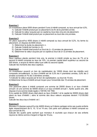 Exercice 1
Un investisseur place 5000 dinars pendant 5 ans à intérêt composé, au taux annuel de 4,5%.
1) Calculer l’intérêt produit par ce placement à la fin de la première année.
2) Calculer la valeur acquise par ce capital au bout des cinq ans de placement.
3) Calculer l’intérêt total produit par ce placement au bout des cinq années.
Exercice 2
On place aujourd’hui 4000 dinars à intérêt composé au taux annuel de 5,2%. Au terme du
placement, on dispose de 6000 dinars.
1) Déterminer la durée du placement, n.
2) Calculer l’intérêt de l’année (n–2).
3) Calculer l’intérêt total produit au bout de (n –2) années de placement.
4) Déterminer la valeur acquise par ce capital au bout de (n–2) années de placement.
Exercice 3
Deux capitaux placés pendant trois ans, le premier à intérêt simple au taux de 7% et le
second à intérêt composé au taux de 10%. Le premier capital étant supérieur au second de
500 dinars, a acquis la même valeur que celle du second capital.
Calculer les montants des deux capitaux.
Exercice 4
Un investisseur souscrit un bon de capitalisation de 10000 dinars dont les intérêts sont
composés annuellement. Le taux d’intérêt est de 5,5% les 4 premières années, 5,8% les 3
années suivantes et 7% les 3 dernières années.
1) Calculer la valeur acquise par le bon de capitalisation, au bout de 10 ans.
2) Déterminer le taux d’intérêt annuel moyen pour l’ensemble des 10 années de placement.
Exercice 5
Une personne place à intérêt composé une somme de 20000 dinars à un taux d’intérêt
annuel i et une somme de 50000 dinars à un taux d’intérêt annuel i’. Après quatre ans, elle
dispose d’une somme totale égale à 109199,130 TND.
Si le capital de 20000 dinars était placé au taux d’intérêt i’ et le capital de 50000 dinars était
placé au taux d’intérêt i, alors la somme des deux valeurs acquises devient 112159,560
dinars.
Calculer les deux taux d’intérêt i et i’.
Exercice 6
Monsieur A dispose aujourd’hui de 44650 dinars qu’il désire partager entre ses quatre enfants
âgés respectivement de 8, 10, 12 et 14 ans. Ces parts sont placées à intérêt composé au
taux annuel de 5%.
Calculer les quatre parts sachant que monsieur A souhaite que chacun de ses enfants
reçoive la même somme d’argent à l’âge de 18 ans.
 
