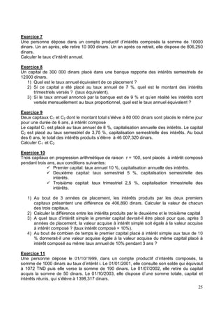 Exercice 7
Une personne dépose dans un compte productif d’intérêts composés la somme de 10000
dinars. Un an après, elle retire 10 000 dinars. Un an après ce retrait, elle dispose de 806,250
dinars.
Calculer le taux d’intérêt annuel.
Exercice 8
Un capital de 300 000 dinars placé dans une banque rapporte des intérêts semestriels de
12000 dinars.
1) Quel est le taux annuel équivalent de ce placement ?
2) Si ce capital a été placé au taux annuel de 7 %, quel est le montant des intérêts
trimestriels versés ? (taux équivalent).
3) Si le taux annuel annoncé par la banque est de 9 % et qu’en réalité les intérêts sont
versés mensuellement au taux proportionnel, quel est le taux annuel équivalent ?
Exercice 9
Deux capitaux C1 et C2 dont le montant total s’élève à 80 000 dinars sont placés le même jour
pour une durée de 6 ans, à intérêt composé
Le capital C1 est placé au taux annuel de 8 %, capitalisation annuelle des intérêts. Le capital
C2 est placé au taux semestriel de 3,75 %, capitalisation semestrielle des intérêts. Au bout
des 6 ans, le total des intérêts produits s’élève à 46 007,320 dinars.
Calculer C1 et C2
Exercice 10
Trois capitaux en progression arithmétique de raison r = 100, sont placés à intérêt composé
pendant trois ans, aux conditions suivantes:
Premier capital: taux annuel 10 %, capitalisation annuelle des intérêts.
Deuxième capital: taux semestriel 5 %, capitalisation semestrielle des
intérêts.
Troisième capital: taux trimestriel 2,5 %, capitalisation trimestrielle des
intérêts.
1) Au bout de 3 années de placement, les intérêts produits par les deux premiers
capitaux présentent une différence de 406,890 dinars. Calculer la valeur de chacun
des trois capitaux.
2) Calculer la différence entre les intérêts produits par le deuxième et le troisième capital
3) A quel taux d’intérêt simple le premier capital devrait-il être placé pour que, après 3
années de placement, la valeur acquise à intérêt simple soit égale à la valeur acquise
à intérêt composé ? (taux intérêt composé = 10%).
4) Au bout de combien de temps le premier capital placé à intérêt simple aux taux de 10
% donnerait-il une valeur acquise égale à la valeur acquise du même capital placé à
intérêt composé au même taux annuel de 10% pendant 3 ans ?
Exercice 11
Une personne dépose le 01/10/1999, dans un compte productif d’intérêts composés, la
somme de 1000 dinars au taux d’intérêt i. Le 01/01/2001, elle consulte son solde qui équivaut
à 1072 TND puis elle verse la somme de 190 dinars. Le 01/07/2002, elle retire du capital
acquis la somme de 50 dinars. Le 01/10/2003, elle dispose d’une somme totale, capital et
intérêts réunis, qui s’élève à 1398,317 dinars.
 