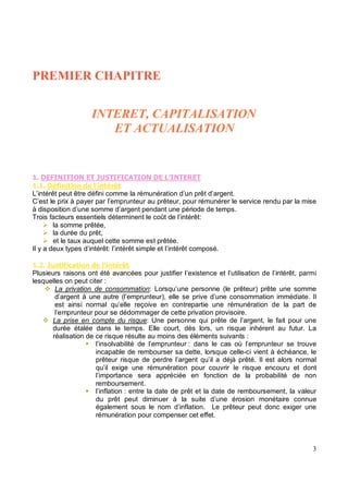 ,- - , .-
!
L’intérêt peut être défini comme la rémunération d’un prêt d’argent.
C’est le prix à payer par l’emprunteur au prêteur, pour rémunérer le service rendu par la mise
à disposition d’une somme d’argent pendant une période de temps.
Trois facteurs essentiels déterminent le coût de l’intérêt:
la somme prêtée,
la durée du prêt,
et le taux auquel cette somme est prêtée.
Il y a deux types d’intérêt: l’intérêt simple et l’intérêt composé.
" #$ %& !
Plusieurs raisons ont été avancées pour justifier l’existence et l’utilisation de l’intérêt, parmi
lesquelles on peut citer :
La privation de consommation: Lorsqu’une personne (le prêteur) prête une somme
d’argent à une autre (l’emprunteur), elle se prive d’une consommation immédiate. Il
est ainsi normal qu’elle reçoive en contrepartie une rémunération de la part de
l’emprunteur pour se dédommager de cette privation provisoire.
La prise en compte du risque: Une personne qui prête de l’argent, le fait pour une
durée étalée dans le temps. Elle court, dès lors, un risque inhérent au futur. La
réalisation de ce risque résulte au moins des éléments suivants :
l’insolvabilité de l’emprunteur : dans le cas où l’emprunteur se trouve
incapable de rembourser sa dette, lorsque celle-ci vient à échéance, le
prêteur risque de perdre l’argent qu’il a déjà prêté. Il est alors normal
qu’il exige une rémunération pour couvrir le risque encouru et dont
l’importance sera appréciée en fonction de la probabilité de non
remboursement.
l’inflation : entre la date de prêt et la date de remboursement, la valeur
du prêt peut diminuer à la suite d’une érosion monétaire connue
également sous le nom d’inflation. Le prêteur peut donc exiger une
rémunération pour compenser cet effet.
 