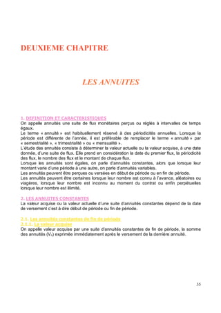 / , .-
3
On appelle annuités une suite de flux monétaires perçus ou réglés à intervalles de temps
égaux.
Le terme « annuité » est habituellement réservé à des périodicités annuelles. Lorsque la
période est différente de l’année, il est préférable de remplacer le terme « annuité » par
« semestrialité », « trimestrialité » ou « mensualité ».
L’étude des annuités consiste à déterminer la valeur actuelle ou la valeur acquise, à une date
donnée, d’une suite de flux. Elle prend en considération la date du premier flux, la périodicité
des flux, le nombre des flux et le montant de chaque flux.
Lorsque les annuités sont égales, on parle d’annuités constantes, alors que lorsque leur
montant varie d’une période à une autre, on parle d’annuités variables.
Les annuités peuvent être perçues ou versées en début de période ou en fin de période.
Les annuités peuvent être certaines lorsque leur nombre est connu à l’avance, aléatoires ou
viagères, lorsque leur nombre est inconnu au moment du contrat ou enfin perpétuelles
lorsque leur nombre est illimité.
"
La valeur acquise ou la valeur actuelle d’une suite d’annuités constantes dépend de la date
de versement c’est à dire début de période ou fin de période.
" $ & # $ % $ & $ '
" & 4& # &%+# $
On appelle valeur acquise par une suite d’annuités constantes de fin de période, la somme
des annuités (Vn) exprimée immédiatement après le versement de la dernière annuité.
 