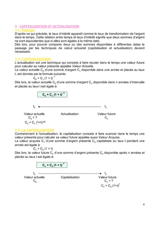 "
" % '
D’après ce qui précède, le taux d’intérêt apparaît comme le taux de transformation de l’argent
dans le temps. Cette relation entre temps et taux d’intérêt signifie que deux sommes d’argent
ne sont équivalentes que si elles sont égales à la même date.
Dès lors, pour pouvoir comparer deux ou des sommes disponibles à différentes dates le
passage par les techniques de calcul actuariel (capitalisation et actualisation) devient
nécessaire.
" "
L’actualisation est une technique qui consiste à faire reculer dans le temps une valeur future
pour calculer sa valeur présente appelée Valeur Actuelle.
La valeur actuelle C0 d’une somme d’argent C1 disponible dans une année et placée au taux
t, est donnée par la formule suivante:
C0 = C1 (1 + t)
- 1
Dès lors, la valeur actuelle C0 d’une somme d’argent Cn disponible dans n années d’intervalle
et placée au taux t est égale à:
C0 = Cn (1 + t)
- n
t0 tn
Valeur actuelle Actualisation Valeur future
C0 = ? Cn
C0 = Cn (1+t)-n
" (
Contrairement à l’actualisation, la capitalisation consiste à faire avancer dans le temps une
valeur présente pour calculer sa valeur future appelée aussi Valeur Acquise.
La valeur acquise C1 d’une somme d’argent présente C0 capitalisée au taux t pendant une
année est égale à:
C1 = C0 (1 + t)
Dès lors, la valeur future Cn d’une somme d’argent présente C0 disponible après n années et
placée au taux t est égale à:
Cn = C0 (1 + t)
n
t0 tn
Valeur actuelle Capitalisation Valeur future
C0 Cn = ?
Cn = C0 (1+t)
n
 