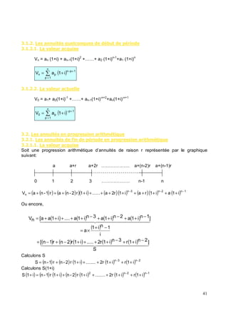 ( " $ & # $ +# % +# $ 7# '
( " & 4& # &%+# $
Vn = an (1+i) + an-1(1+i)2
+……+ a2 (1+i)n-1
+a1 (1+i)n
( )
=
+
−
+
=
n
1
p
1
p
n
p
n i
1
a
V
( " " & 4& # &% #
V0 = a1+ a2(1+i)-1
+……+ an-1(1+i)-n+2
+an(1+i)-n+1
( )
=
+
−
+
=
n
1
p
1
p
p
0 i
1
a
V
( " $ & # $ ' 6 $$ & )* +#
( " $ & # $ ' ' 6 $$ & )* +#
( " & 4& # &%+# $
Soit une progression arithmétique d’annuités de raison r représentée par le graphique
suivant:
a a+r a+2r ………………. a+(n-2)r a+(n-1)r
0 1 2 3 ………………. n-1 n
( )
( ) ( )
( )( ) ( )( ) ( )( ) ( ) 1
n
2
n
3
n
n i
1
a
i
1
r
a
i
1
r
2
a
......
i
1
r
2
-
n
a
r
1
-
n
a
V
−
−
−
+
+
+
+
+
+
+
+
+
+
+
+
+
=
Ou encore,
Calculons S
( ) ( ) ( ) ( ) ( ) 2
n
3
n
i
1
r
i
1
2r
........
i
1
r
2
-
n
r
1
-
n
S
−
−
+
+
+
+
+
+
+
=
Calculons S(1+i)
( ) ( ) ( ) ( ) ( ) ( ) ( ) 1
n
2
n
2
i
1
r
i
1
2r
........
i
1
r
2
-
n
i
1
r
1
-
n
i
1
S
−
−
+
+
+
+
+
+
+
+
=
+
( ) ( ) ( ) ( )
( )
( ) ( ) ( ) ( ) ( )
S
]
2
n
i
1
r
3
n
i
1
r
2
.....
i
1
r
2
n
r
1
n
[
i
1
n
i
1
a
]
1
n
i
1
a
2
n
i
1
a
3
n
i
1
a
....
i
1
a
a
[
n
V
−
+
+
−
+
+
+
+
−
+
−
+
−
+
×
=
−
+
+
−
+
+
−
+
+
+
+
+
=
 