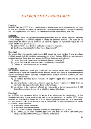 Exercice 1
Un particulier doit 10000 dinars, 20000 dinars et 30000 dinars respectivement dans un, deux
et trois ans. Il désire se libérer de sa dette en deux versements égaux dans quatre et cinq
ans. En supposant un taux de 7%, calculer le montant des versements à effectuer.
Exercice 2
Pour acheter à crédit un appareil électroménager coûtant 499,155 dinars, on peut s’adresser
à deux magasins. Le premier propose le mode de paiement suivant : une suite de 12
mensualités de 44,810 dinars chacune. Le second propose un règlement unique de 579
dinars à la fin de la première année.
1) Déterminer les taux d’intérêt pratiqués par les deux magasins.
2) Quel magasin propose le meilleur mode de paiement ?
Exercice 3
Un couple désire investir. Le mari dépose 250 dinars par mois pendant 3 ans à un taux
d’intérêt annuel de 8,5% capitalisé mensuellement et son épouse, 900 dinars par semestre
pendant la même durée à un taux annuel de 10% capitalisé semestriellement.
1) Lequel des deux placements est plus avantageux que l’autre ?
2) Lequel des deux placements aura accumulé le plus de capital ?
3) Calculer le capital accumulé par le couple.
Exercice 4
Un employé bénéficiant d’une part d’héritage de 100000 dinars reçoit immédiatement
10000 dinars et une suite de semestrialités de 5000 dinars. Si la banque où cet héritage est
déposé lui verse un intérêt capitalisé semestriellement au taux annuel de 1,0025%, on vous
demande de déterminer :
1) Le nombre d’années durant lesquels cet employé reçoit des versements de 5000
dinars.
2) Le montant X du versement additionnel ajouté au dernier versement de 5000 dinars lui
permettant de recevoir la totalité de sa part d’héritage.
3) Le montant Y du versement effectué six mois après le dernier versement de 5 000
dinars lui permettant de recevoir la totalité de sa part d’héritage.
Exercice 5
Le 01/09/03, une personne décide de verser à un organisme de capitalisation, à des
intervalles réguliers égaux à une année, des sommes constantes de montant 1000 dinars
chacune au taux d’intérêt annuel de 10%. Le premier versement aura lieu dans une année.
La date prévue pour le dernier versement est le 01/09/2019. On vous demande de calculer le
montant du capital constitué :
1) A la date du dernier versement.
2) A la date du premier versement.
3) Au 01/09/2023, si cette personne ne retire pas son capital au 01/09/2019.
4) Au 01/09/2023, si cette personne opte pour une date du dernier versement plus
éloignée qui devient le 01/09/2023 au lieu du 01/09/2019.
 
