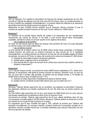 Exercice 6
Afin de disposer d’un capital lui permettant de financer les études supérieures de son fils,
monsieur Z décide de déposer tous les trois mois 90,123 dinars, dans un compte bancaire où
le taux d’intérêt est capitalisé trimestriellement. Le premier dépôt est effectué à la naissance
de l’enfant et le dernier dépôt quand il est âgé de 18 ans.
Déterminer le taux d’intérêt annuel sachant que le banquier informe monsieur Z que le
montant du capital constitué lorsque son fils aura 18 ans s’élèvera à 10000 dinars.
Exercice 7
Le directeur de la société Alpina décide de mettre à la disposition de son représentant
commercial une voiture de service. A cet effet, il s’est trouvé devant deux éventualités
possibles, acheter la voiture ou la louer auprès d’une agence de la place.
Les conditions de la location:
Un loyer de 300 dinars payé au début de chaque mois pendant 36 mois à la suite desquels
on rend la voiture sans frais additionnels.
Les conditions d’achat:
Le prix d’achat de la même voiture est de 9500 dinars toutes taxes comprises. L’entreprise
compte financer cet achat par un emprunt bancaire au taux annuel de 12 % capitalisé
mensuellement. Le remboursement de l’emprunt se fera par 36 mensualités égales de début
de période. Au bout du 36e
mois, la valeur de revente de la voiture est évaluée à 3 000 dinars.
1) Calculer la mensualité à payer à la banque prêteuse.
Quelle option suggérez-vous à ce directeur ?
Que devrait être la valeur de revente de la voiture pour que les deux options (achat ou
location) s’équivalent ?
Exercice 8
Le 01 mai de chaque année, une personne verse 20000 dinars capitalisés à 7%. Après avoir
effectué 10 versements, elle laisse la somme acquise en banque, pendant 5 ans, au taux de
8%. Au bout des 5 années, elle procède, le premier mai de chaque année, à 10 retraits de
20000 dinars chacun (taux d’intérêt annuel = 7%).
1) Calculer le solde disponible immédiatement après le dernier retrait.
2) Quelle somme constante aurait-il fallu placer pour que ce solde soit nul ?
Exercice 9
Monsieur Taktouk décide aujourd’hui de se constituer une épargne lui permettant d’assurer
les dépenses relatives aux études supérieures de son fils ainsi que sa propre pension de
retraite.
Son fils Falfoul, âgé aujourd’hui de 10 ans, aura besoin de 4000 dinars par an, pour assurer
ses études supérieures qui débuteront dans 8 ans et dureront 4 ans.
Concernant sa retraite, Taktouk, âgé aujourd’hui de 40 ans, désire bénéficier dans 20 ans
d’une pension annuelle égale à 25 000 dinars. Monsieur Taktouk estime sa durée de vie à 80
ans (durée de vie moyenne des hommes en Tunisie).
En supposant que le taux d’intérêt est égal à 10%, calculer la somme que Taktouk doit
épargner annuellement (un premier montant constant durant les 8 premières années et un
deuxième montant constant durant les 12 années restantes) pour assurer l’éducation de son
fils et sa pension de retraite.
 