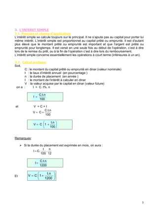 (
( % ' %)&*' &'' %&
L’intérêt simple se calcule toujours sur le principal. Il ne s’ajoute pas au capital pour porter lui
même intérêt. L’intérêt simple est proportionnel au capital prêté ou emprunté. Il est d’autant
plus élevé que le montant prêté ou emprunté est important et que l’argent est prêté ou
emprunté pour longtemps. Il est versé en une seule fois au début de l’opération, c’est à dire
lors de la remise du prêt, ou à la fin de l’opération c’est à dire lors du remboursement.
L’intérêt simple concerne essentiellement les opérations à court terme (inférieures à un an).
( " & %# ' & +#
Soit,
C : le montant du capital prêté ou emprunté en dinar (valeur nominale)
t : le taux d’intérêt annuel (en pourcentage )
n : la durée de placement (en année )
I : le montant de l’intérêt à calculer en dinar
V : la valeur acquise par le capital en dinar (valeur future)
on a : I = C. t%. n
100
C.t.n
I =
et V = C + I
100
C.t.n
C
V +
=
100
t.n
1
C
V +
=
Remarques:
Si la durée du placement est exprimée en mois, on aura :
12
n
.
100
t
C.
I =
1200
C.t.n
I =
Et +
=
1200
t.n
1
C
V
 