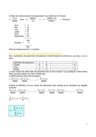 3/ Date de remboursement correspondant à un intérêt de 315 dinars
36000
C.t.n
I = donc
C.t
I
36000.
n =
10000.7
315
36000.
n = = 162 jours
Avril = 7
Mai = 31
Juin = 30
Juillet = 31
Août = 31
Septembre = 30
160
Octobre = 2
162
Date de remboursement = 2 octobre
( ( &#, * - # $ ' &% * $ $ *# & $
Soit J opérations de placement simultanées à intérêt simple de sommes Cj, aux taux tj, sur nj
jours.
Opération de placement 1 2 …………………………… J
Capital C1 C2 …………………………… CJ
Taux t1 t2 …………………………… tJ
Durée n1 n2 …………………………… nJ
Le taux moyen de cette série de placement est un taux unique T qui, appliqué à cette même
série, permet d’obtenir le même intérêt total.
L’intérêt total de cette série est égal à :
36000
.n
t
.
C
....
..........
36000
.n
t
.
C
36000
.n
t
.
C
I J
J
J
2
2
2
1
1
1
+
+
+
=
D’après la définition, le taux moyen de placement sera calculé par la résolution de l’égalité
suivante :
36000
.n
T
.
C
....
..........
36000
.n
T
.
C
36000
.n
T
.
C
36000
.n
t
.
C
....
..........
36000
.n
t
.
C
36000
.n
t
.
C J
J
2
2
1
1
J
J
J
2
2
2
1
1
1
+
+
+
=
+
+
+
=
=
=
J
1
i
i
i
J
1
i
i
i
i n
.
C
T.
.n
t
.
C
n
.
C
.n
t
.
C
T J
1
i
i
i
J
1
i
i
i
i
=
=
=
 