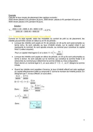 Exemple
Calculer le taux moyen de placement des capitaux suivants :
2000 dinars placés à 3% pendant 30 jours, 3000 dinars placés à 4% pendant 40 jours et
4000 dinars placés à 5% pendant 50 jours.
Solution :
( . * %)#/ * 0 %) / &#, %
Comme on l’a déjà signalé, selon les modalités du contrat de prêt ou de placement, les
intérêts peuvent être versés en début ou en fin de période :
• Lorsque les intérêts sont payés en fin de période, on dit qu’ils sont post-comptés ou
terme échu. Ils sont calculés au taux d’intérêt simple, sur le capital initial C qui
représente le nominal. Ils sont ajoutés ensuite, au nominal pour constituer le capital
final V (valeur acquise).
Pour un capital initial égal à C on a donc +
=
36000
t.n
1
C
V
• Lorsque les intérêts sont payés en début de période, on dit qu’ils sont précomptés ou
terme à échoir. Ils sont calculés sur le nominal, qui constitue la somme finale C et
retranchés du nominal pour déterminer la somme initiale ou mise à disposition.
Etant donné un nominal égal à C, on aura alors C’ = C – I, où C’ désigne la somme
initiale.
• Quand les intérêts sont payables d’avance, le taux d’intérêt effectif est celui appliqué
au capital effectivement prêté ou emprunté C’ donne le montant de l’intérêt produit. En
désignant par T, le taux effectif, on aura alors
36000
C'.T.n
36000
C.t.n
=
Or C’ = C - I =
36000
C.t.n
C −
Donc :
36000
.T.n
36000
n
t.
C.
-
C
36000
C.t.n
=
−
=
36000
t.n
1
T
t
Donc
36000
n
.
t
-
1
t
T =
%
4,37
4000.50
3000.40
2000.30
50
5.
4000.
40
4.
3000.
30
3.
2000.
T =
+
+
+
+
=
 