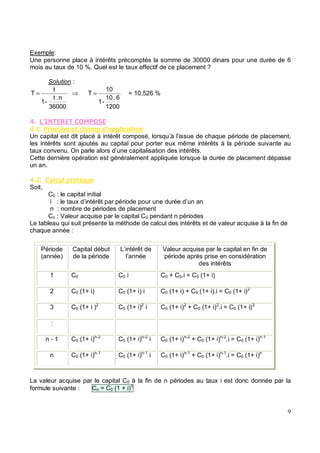 Exemple:
Une personne place à intérêts précomptés la somme de 30000 dinars pour une durée de 6
mois au taux de 10 %. Quel est le taux effectif de ce placement ?
Solution :
36000
n
.
t
-
1
t
T =
1200
6
.
10
-
1
10
T = = 10,526 %
.
. % ' %)&*' &'' %&
Un capital est dit placé à intérêt composé, lorsqu’à l’issue de chaque période de placement,
les intérêts sont ajoutés au capital pour porter eux même intérêts à la période suivante au
taux convenu. On parle alors d’une capitalisation des intérêts.
Cette dernière opération est généralement appliquée lorsque la durée de placement dépasse
un an.
. " & %# ' & +#
Soit,
C0 : le capital initial
i : le taux d’intérêt par période pour une durée d’un an
n : nombre de périodes de placement
Cn : Valeur acquise par le capital C0 pendant n périodes
Le tableau qui suit présente la méthode de calcul des intérêts et de valeur acquise à la fin de
chaque année :
Période
(année)
Capital début
de la période
L’intérêt de
l’année
Valeur acquise par le capital en fin de
période après prise en considération
des intérêts
1 C0 C0 i C0 + C0.i = C0 (1+ i)
2 C0 (1+ i) C0 (1+ i) i C0 (1+ i) + C0 (1+ i).i = C0 (1+ i)2
3 C0 (1+ i )2
C0 (1+ i)2
i C0 (1+ i)2
+ C0 (1+ i)2
.i = C0 (1+ i)3
:
n - 1 C0 (1+ i)n-2
C0 (1+ i)n-2
i C0 (1+ i)n-2
+ C0 (1+ i)n-2
.i = C0 (1+ i)n-1
n C0 (1+ i)n-1
C0 (1+ i)n-1
i C0 (1+ i)n-1
+ C0 (1+ i)n-1
.i = C0 (1+ i)n
La valeur acquise par le capital C0 à la fin de n périodes au taux i est donc donnée par la
formule suivante : Cn = C0 (1 + i)n
 