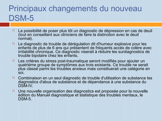 Principaux changements du nouveau
DSM-5
 La possibilité de poser plus tôt un diagnostic de dépression en cas de deuil
(tout en conseillant aux cliniciens de faire la distinction avec le deuil
normal).
 Le diagnostic de trouble de dérégulation dit d'humeur explosive pour les
enfants de plus de 6 ans qui présentent de fréquents accès de colère avec
irritabilité chronique. Ce diagnostic viserait à réduire les surdiagnostics de
trouble bipolaire chez les enfants.
 Les critères du stress post-traumatique seront modifiés pour ajouter un
quatrième groupe de symptômes aux trois existants. Ce trouble ne serait
plus classé parmi les troubles anxieux mais constituerait une catégorie en
soi.
 Combinaison en un seul diagnostic de trouble d'utilisation de substance les
diagnostics d'abus de substance et de dépendance à une substance du
DSM-IV.
 Une nouvelle organisation des diagnostics est proposée pour la nouvelle
édition du Manuel diagnostique et statistique des troubles mentaux, le
DSM-5.
 