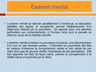 Examen mental
 L’examen mental se déroule parallèlement à l’entrevue, la description
détaillée des signes et symptômes permet l’établissement d’un
diagnostic médical par le psychiatre. On apporte alors une attention
particulière aux comportements, à l’humeur ainsi qu’à la pensée du
client au cours de la maladie actuelle.
 L’examen mental constitue un processus d’analyse, une décomposition
d’un tout en ses diverses parties. L’infirmière en psychiatrie doit être
en mesure d’observer le comportement verbal et non verbal de son
client ainsi que de pouvoir vérifier l’exactitude de ses perceptions. Elle
doit rapporter les faits de façon claire, précise et correspondant à la
réalité vécue et exprimée par le client.
 