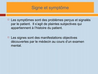 Signe et symptôme
 Les symptômes sont des problèmes perçus et signalés
par le patient. Il s’agit de plaintes subjectives qui
appartiennent à l’histoire du patient.
 Les signes sont des manifestations objectives
découvertes par le médecin au cours d’un examen
mental.
 