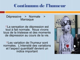 Continuum de l’humeur
Dépressive > Normale >
Maniaque
La sensation de dépression est
tout à fait normale. Nous vivons
tous de la tristesse et des moments
de dépression au cours de la vie.
Les variation de l’humeur sont
normales. L’intensité des variations
et l’aspect quantitatif devient un
indice important
 