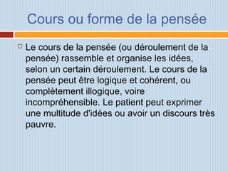 Cours ou forme de la pensée
 Le cours de la pensée (ou déroulement de la
pensée) rassemble et organise les idées,
selon un certain déroulement. Le cours de la
pensée peut être logique et cohérent, ou
complètement illogique, voire
incompréhensible. Le patient peut exprimer
une multitude d'idées ou avoir un discours très
pauvre.
 