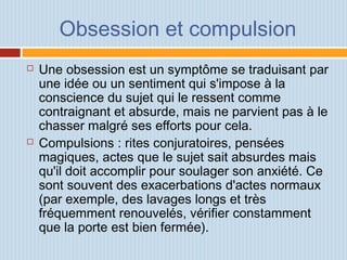 Obsession et compulsion
 Une obsession est un symptôme se traduisant par
une idée ou un sentiment qui s'impose à la
conscience du sujet qui le ressent comme
contraignant et absurde, mais ne parvient pas à le
chasser malgré ses efforts pour cela.
 Compulsions : rites conjuratoires, pensées
magiques, actes que le sujet sait absurdes mais
qu'il doit accomplir pour soulager son anxiété. Ce
sont souvent des exacerbations d'actes normaux
(par exemple, des lavages longs et très
fréquemment renouvelés, vérifier constamment
que la porte est bien fermée).
 