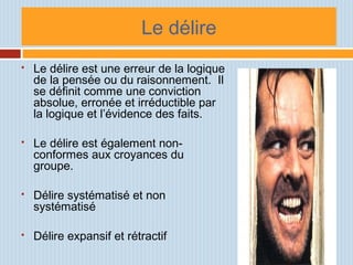 Le délire
 Le délire est une erreur de la logique
de la pensée ou du raisonnement. Il
se définit comme une conviction
absolue, erronée et irréductible par
la logique et l’évidence des faits.
 Le délire est également non-
conformes aux croyances du
groupe.
 Délire systématisé et non
systématisé
 Délire expansif et rétractif
 