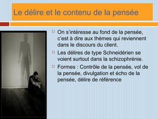 Le délire et le contenu de la pensée
 On s’intéresse au fond de la pensée,
c’est à dire aux thèmes qui reviennent
dans le discours du client.
 Les délires de type Schneidérien se
voient surtout dans la schizophrénie.
 Formes : Contrôle de la pensée, vol de
la pensée, divulgation et écho de la
pensée, délire de référence
 