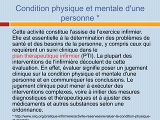 Condition physique et mentale d'une
personne *
Cette activité constitue l'assise de l'exercice infirmier.
Elle est essentielle à la détermination des problèmes de
santé et des besoins de la personne, y compris ceux qui
requièrent un suivi clinique dans le
plan thérapeutique infirmier (PTI). La plupart des
interventions de l'infirmière découlent de cette
évaluation. En effet, évaluer signifie poser un jugement
clinique sur la condition physique et mentale d'une
personne et en communiquer les conclusions. Le
jugement clinique peut mener à exécuter des
interventions complexes, voire à initier des mesures
diagnostiques et thérapeutiques et à ajuster des
médicaments et autres substances selon une
ordonnance.
* http://www.oiiq.org/pratique-infirmiere/activite-reservees/evaluer-la-condition-physique-
 