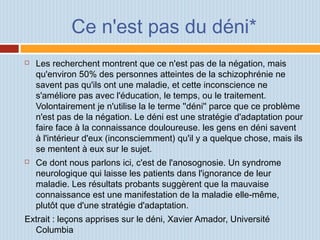 Ce n'est pas du déni*
 Les recherchent montrent que ce n'est pas de la négation, mais
qu'environ 50% des personnes atteintes de la schizophrénie ne
savent pas qu'ils ont une maladie, et cette inconscience ne
s'améliore pas avec l'éducation, le temps, ou le traitement.
Volontairement je n'utilise la le terme ''déni'' parce que ce problème
n'est pas de la négation. Le déni est une stratégie d'adaptation pour
faire face à la connaissance douloureuse. les gens en déni savent
à l'intérieur d'eux (inconsciemment) qu'il y a quelque chose, mais ils
se mentent à eux sur le sujet.
 Ce dont nous parlons ici, c'est de l'anosognosie. Un syndrome
neurologique qui laisse les patients dans l'ignorance de leur
maladie. Les résultats probants suggèrent que la mauvaise
connaissance est une manifestation de la maladie elle-même,
plutôt que d'une stratégie d'adaptation.
Extrait : leçons apprises sur le déni, Xavier Amador, Université
Columbia
 