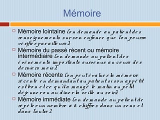 Mémoire
 Mémoire lointaine (o n de m ande au patie nt de s
re nse ig ne m e nts sur so n e nfance q ue l'o n po urra
vé rifie r par aille urs);
 Mémoire du passé récent ou mémoire
intermédiaire (o n de m ande au patie nt de s
é vè ne m e nts im po rtants surve nus au co urs de s
de rnie rs m o is);
 Mémoire récente (o n pe ut é value r la m é m o ire
ré ce nte e n de m andant au patie nt si so n appé tit
e st bo n e t ce q u'ila m ang é le m atin au pe tit
dé je une r o u au dîne r la ve ille au so ir);
 Mémoire immédiate (o n de m ande au patie nt de
ré pé te r un no m bre à 6 chiffre s dans un se ns e t
dans l'autre ).
 