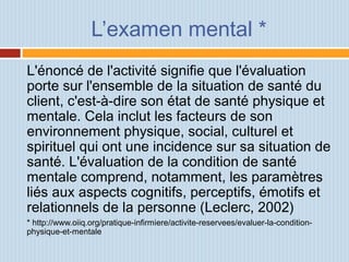 L’examen mental *
L'énoncé de l'activité signifie que l'évaluation
porte sur l'ensemble de la situation de santé du
client, c'est-à-dire son état de santé physique et
mentale. Cela inclut les facteurs de son
environnement physique, social, culturel et
spirituel qui ont une incidence sur sa situation de
santé. L'évaluation de la condition de santé
mentale comprend, notamment, les paramètres
liés aux aspects cognitifs, perceptifs, émotifs et
relationnels de la personne (Leclerc, 2002)
* http://www.oiiq.org/pratique-infirmiere/activite-reservees/evaluer-la-condition-
physique-et-mentale
 