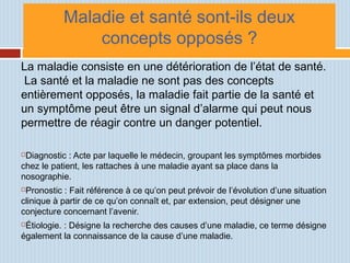 Maladie et santé sont-ils deux
concepts opposés ?
La maladie consiste en une détérioration de l’état de santé.
La santé et la maladie ne sont pas des concepts
entièrement opposés, la maladie fait partie de la santé et
un symptôme peut être un signal d’alarme qui peut nous
permettre de réagir contre un danger potentiel.
Diagnostic : Acte par laquelle le médecin, groupant les symptômes morbides
chez le patient, les rattaches à une maladie ayant sa place dans la
nosographie.
Pronostic : Fait référence à ce qu’on peut prévoir de l’évolution d’une situation
clinique à partir de ce qu’on connaît et, par extension, peut désigner une
conjecture concernant l’avenir.
Étiologie. : Désigne la recherche des causes d’une maladie, ce terme désigne
également la connaissance de la cause d’une maladie.
 